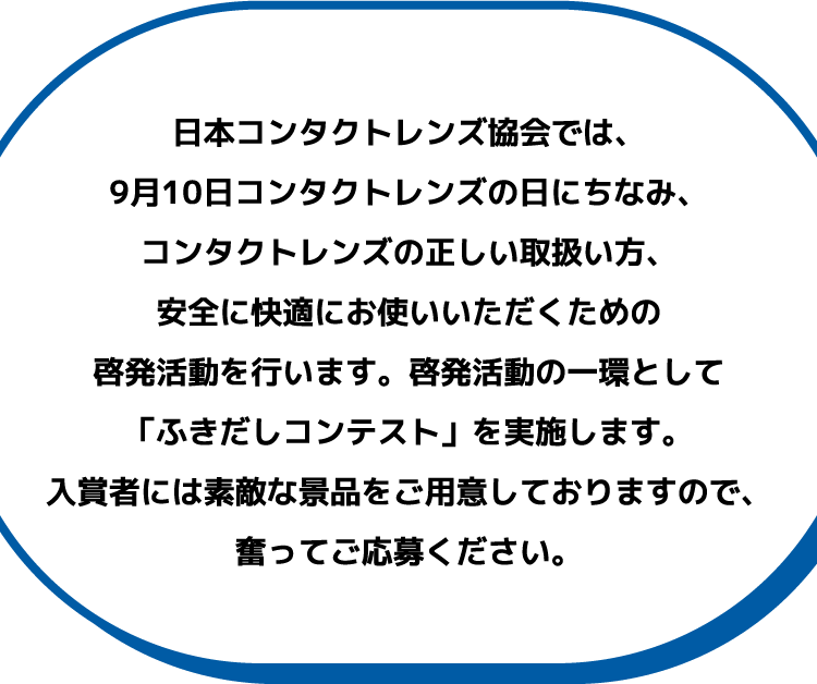 日本コンタクトレンズ協会では、9月10日コンタクトレンズの日にちなみ、コンタクトレンズの正しい取扱い方、安全に快適にお使いいただくための啓発活動を行います。啓発活動の一環として「ふきだしコンテスト」を実施します。入賞者には素敵な景品をご用意しておりますので、奮ってご応募ください。